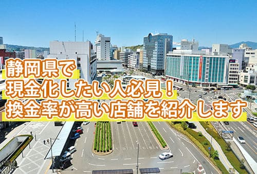静岡県で現金化したい人必見！換金率が高い店舗を紹介します